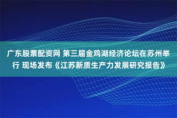广东股票配资网 第三届金鸡湖经济论坛在苏州举行 现场发布《江苏新质生产力发展研究报告》