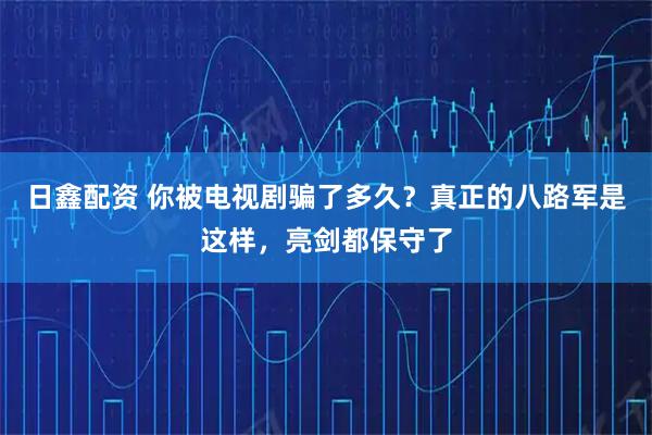 日鑫配资 你被电视剧骗了多久？真正的八路军是这样，亮剑都保守了