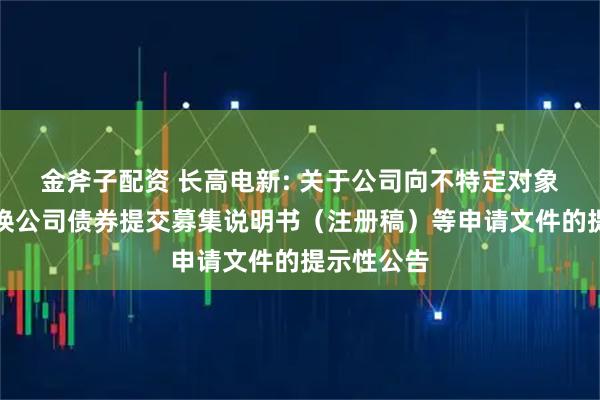 金斧子配资 长高电新: 关于公司向不特定对象发行可转换公司债券提交募集说明书（注册稿）等申请文件的提示性公告