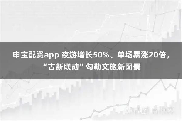 申宝配资app 夜游增长50%、单场暴涨20倍，“古新联动”勾勒文旅新图景